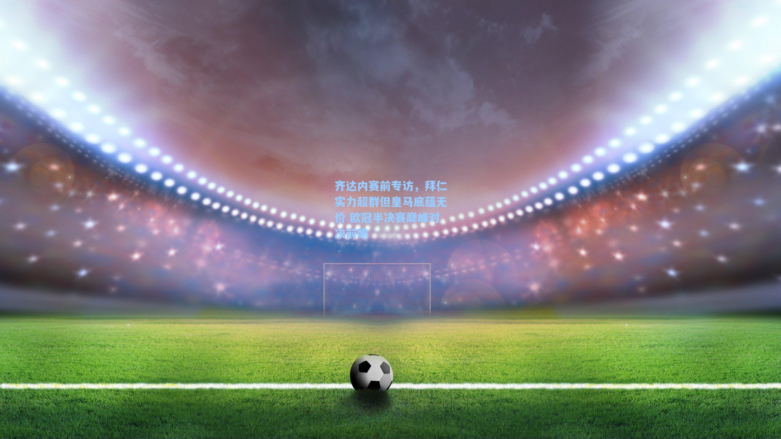 齐达内赛前专访，拜仁实力超群但皇马底蕴无价 欧冠半决赛巅峰对决前瞻